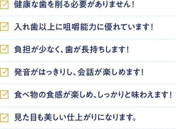 健康な歯を削る必要がありません！ 入れ歯以上に咀嚼能力に優れています！ 負担が少なく、歯が長持ちします！ 発音がはっきりし、会話が楽しめます！ 食べ物の食感が楽しめ、しっかりと味わえます！ 見た目も美しい仕上がりになります。